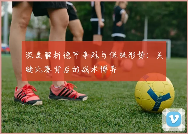 深度解析德甲争冠与保级形势:关键比赛背后的战术博弈