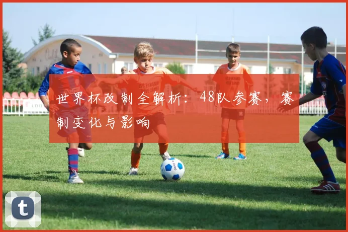 世界杯改制全解析：48队参赛，赛制变化与影响