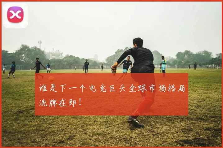 谁是下一个电竞巨头全球市场格局洗牌在即!